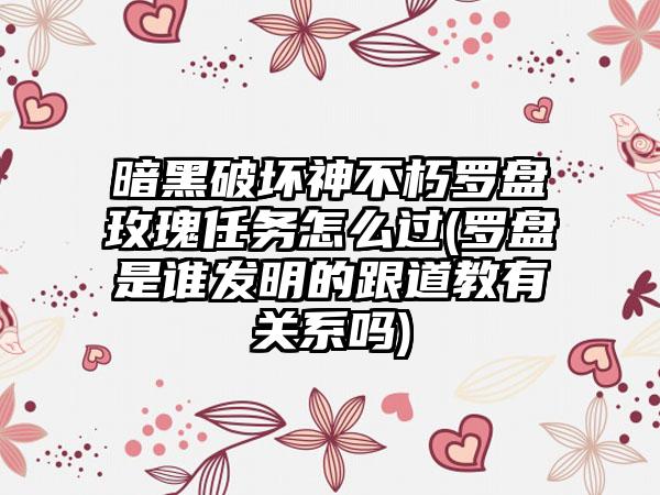 暗黑破坏神不朽罗盘玫瑰任务怎么过(罗盘是谁发明的跟道教有关系吗)