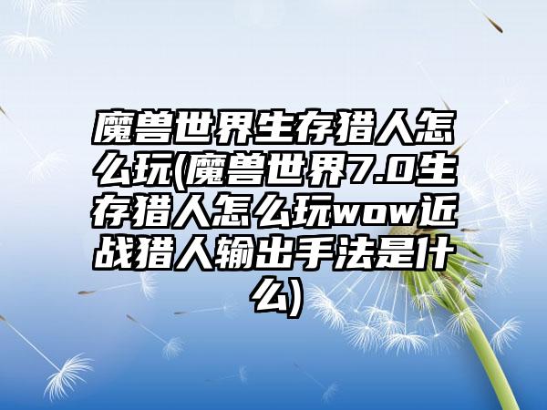 魔兽世界生存猎人怎么玩(魔兽世界7.0生存猎人怎么玩wow近战猎人输出手法是什么)