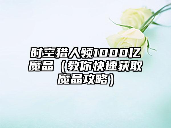时空猎人领1000亿魔晶（教你快速获取魔晶攻略）