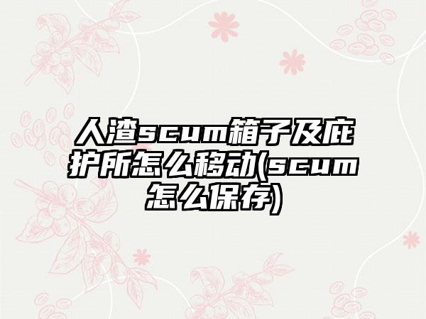 人渣scum箱子及庇护所怎么移动(scum怎么保存)