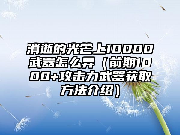 消逝的光芒上10000武器怎么弄（前期1000+攻击力武器获取方法介绍）