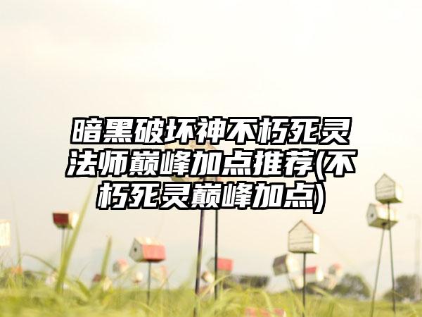 暗黑破坏神不朽死灵法师巅峰加点推荐(不朽死灵巅峰加点)