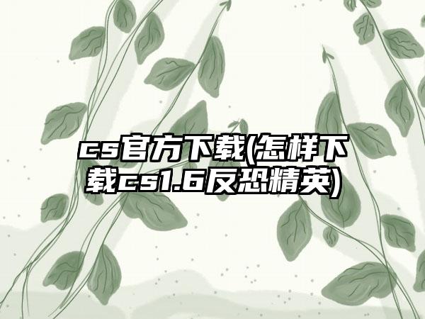 cs官方下载(怎样下载cs1.6反恐精英)