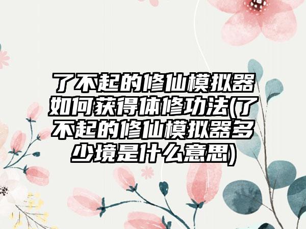 了不起的修仙模拟器如何获得体修功法(了不起的修仙模拟器多少境是什么意思)