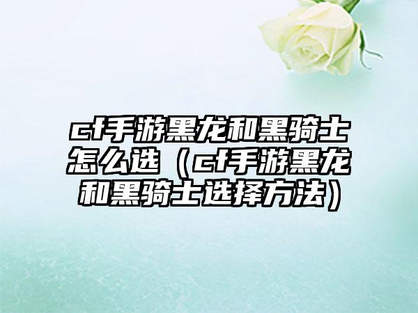 cf手游黑龙和黑骑士怎么选（cf手游黑龙和黑骑士选择方法）