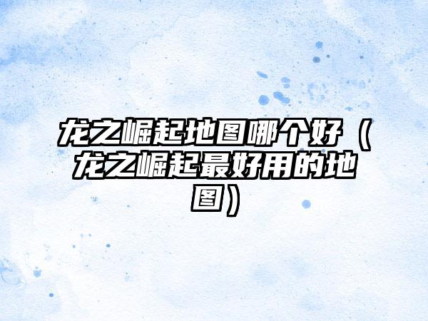 龙之崛起地图哪个好（龙之崛起最好用的地图）