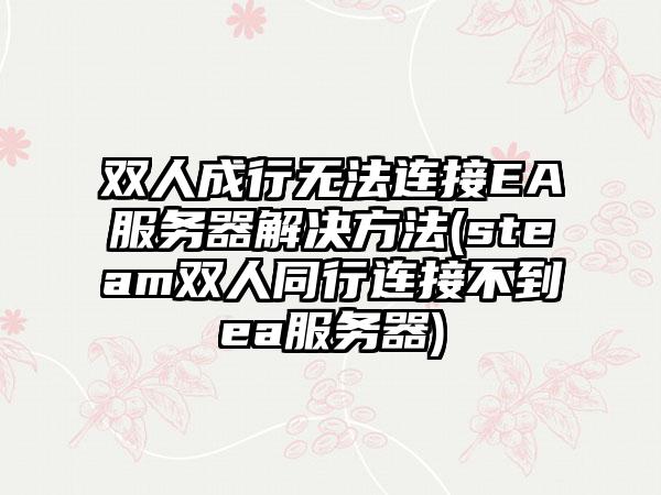 双人成行无法连接EA服务器解决方法(steam双人同行连接不到ea服务器)