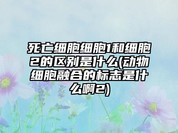 死亡细胞细胞1和细胞2的区别是什么(动物细胞融合的标志是什么啊2)