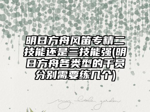 明日方舟风笛专精二技能还是三技能强(明日方舟各类型的干员分别需要练几个)