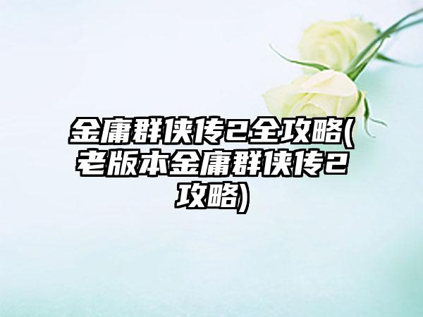 金庸群侠传2全攻略(老版本金庸群侠传2攻略)