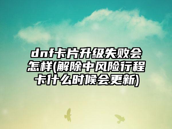 dnf卡片升级失败会怎样(解除中风险行程卡什么时候会更新)