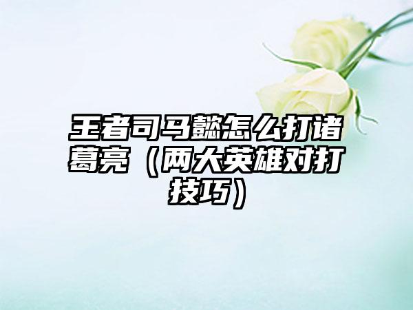 王者司马懿怎么打诸葛亮（两大英雄对打技巧）