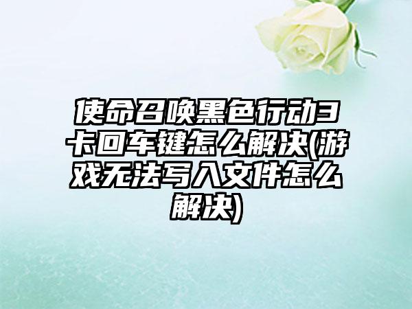 使命召唤黑色行动3卡回车键怎么解决(游戏无法写入文件怎么解决)