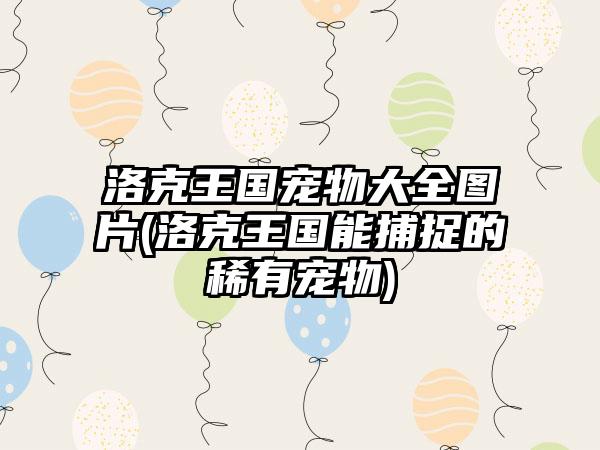 洛克王国宠物大全图片(洛克王国能捕捉的稀有宠物)