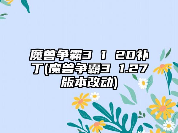 魔兽争霸3 1 20补丁(魔兽争霸3 1.27版本改动)