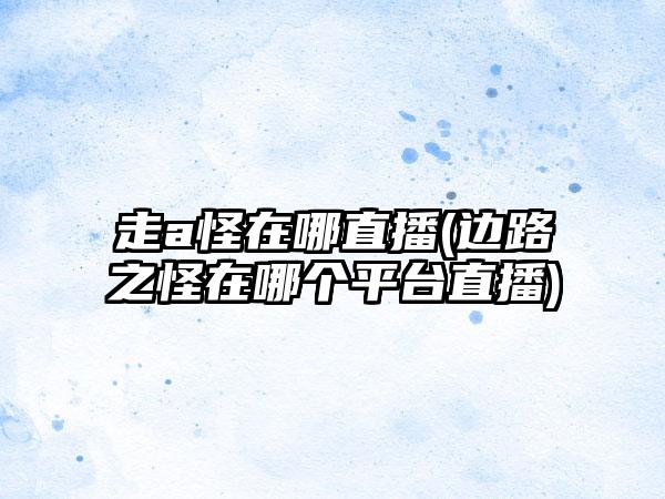 走a怪在哪直播(边路之怪在哪个平台直播)