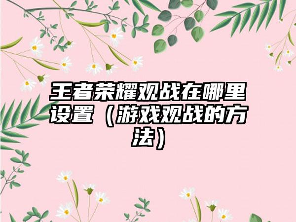 王者荣耀观战在哪里设置（游戏观战的方法）