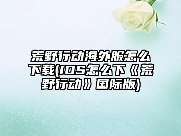 荒野行动海外服怎么下载(IOS怎么下《荒野行动》国际版)