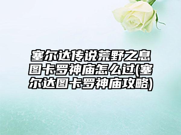 塞尔达传说荒野之息图卡罗神庙怎么过(塞尔达图卡罗神庙攻略)