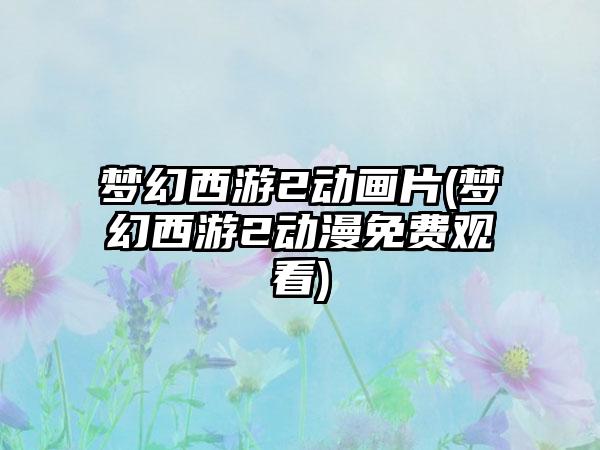梦幻西游2动画片(梦幻西游2动漫免费观看)