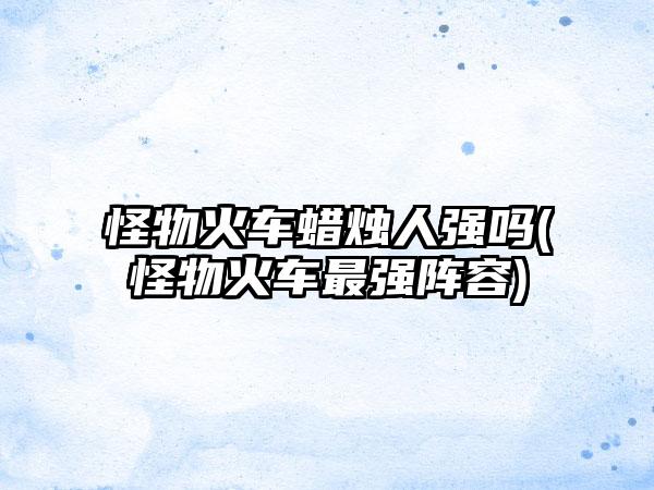 怪物火车蜡烛人强吗(怪物火车最强阵容)