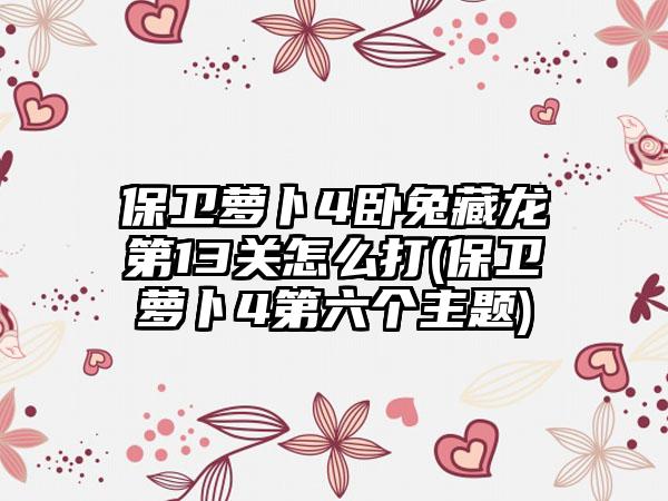 保卫萝卜4卧兔藏龙第13关怎么打(保卫萝卜4第六个主题)