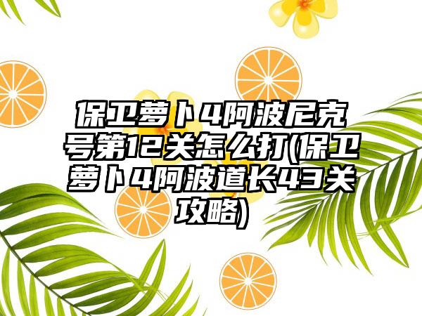保卫萝卜4阿波尼克号第12关怎么打(保卫萝卜4阿波道长43关攻略)