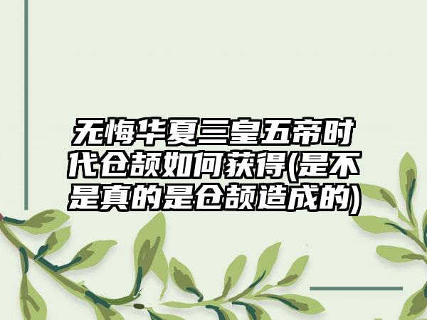 无悔华夏三皇五帝时代仓颉如何获得(是不是真的是仓颉造成的)