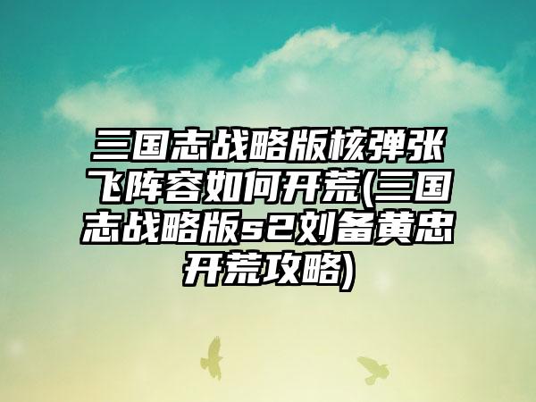 三国志战略版核弹张飞阵容如何开荒(三国志战略版s2刘备黄忠开荒攻略)