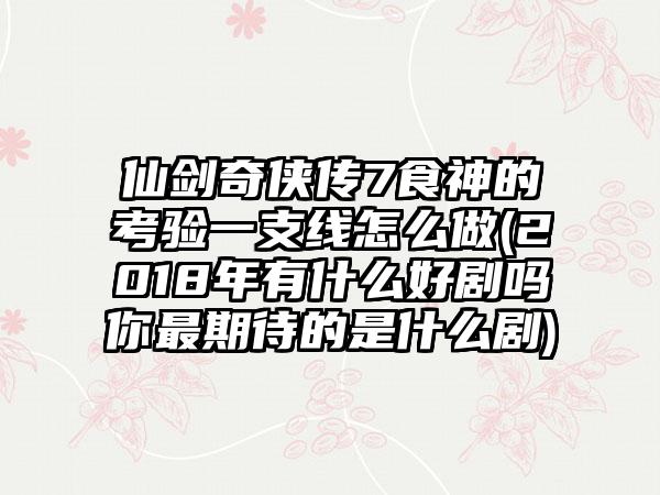 仙剑奇侠传7食神的考验一支线怎么做(2018年有什么好剧吗你最期待的是什么剧)