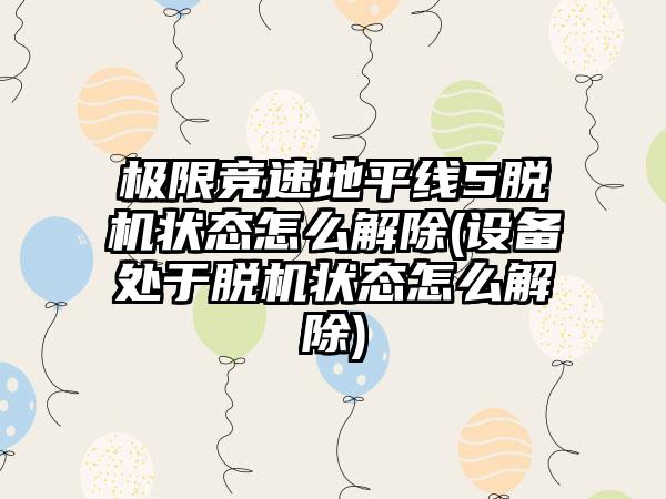 极限竞速地平线5脱机状态怎么解除(设备处于脱机状态怎么解除)