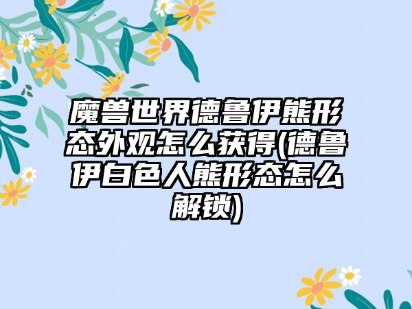 魔兽世界德鲁伊熊形态外观怎么获得(德鲁伊白色人熊形态怎么解锁)