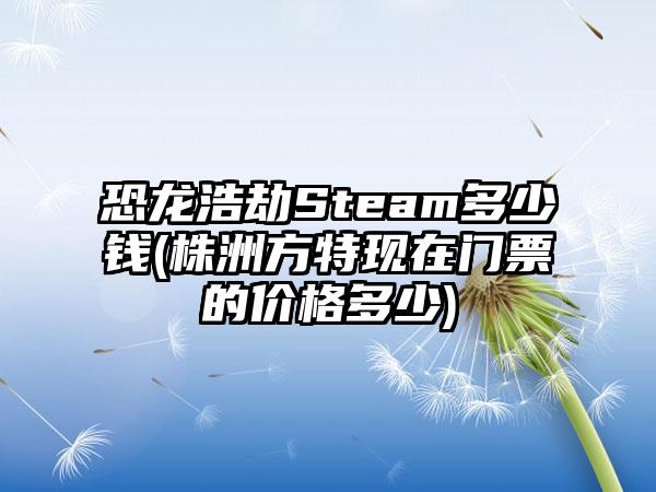 恐龙浩劫Steam多少钱(株洲方特现在门票的价格多少)