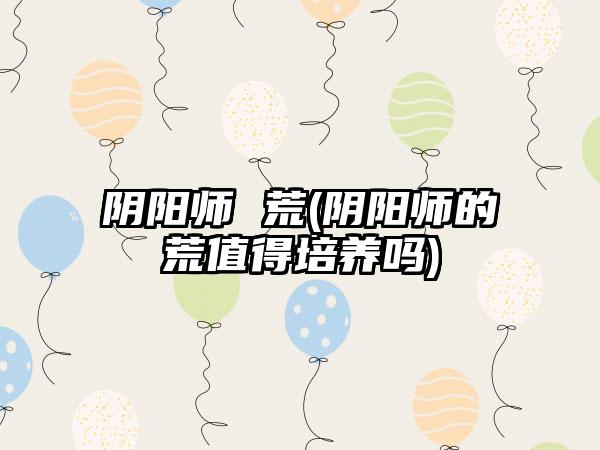 阴阳师 荒(阴阳师的荒值得培养吗)