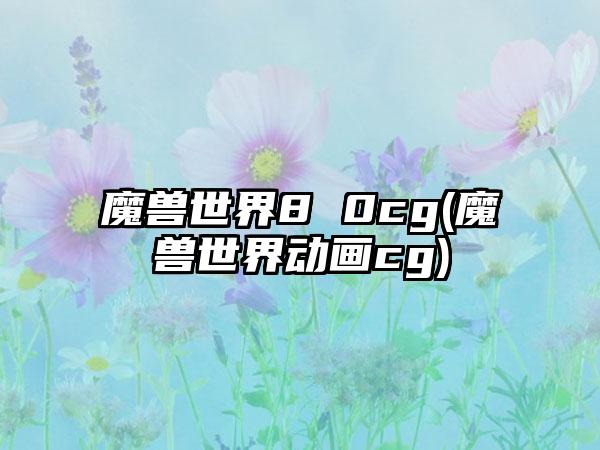 魔兽世界8 0cg(魔兽世界动画cg)