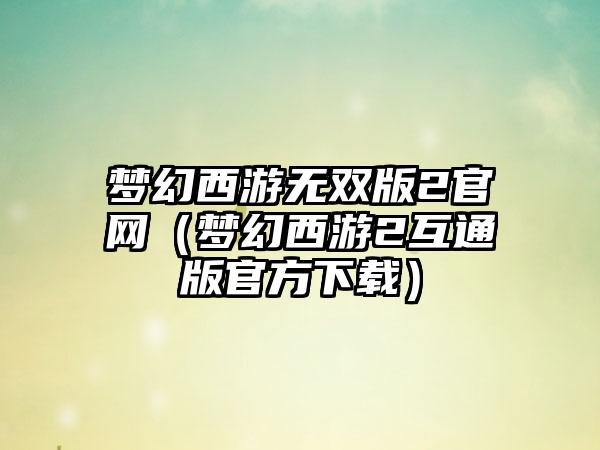 梦幻西游无双版2官网（梦幻西游2互通版官方下载）