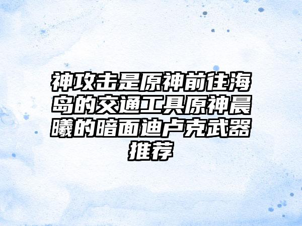 神攻击是原神前往海岛的交通工具原神晨曦的暗面迪卢克武器推荐