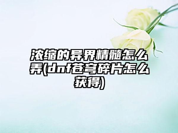 浓缩的异界精髓怎么弄(dnf苍穹碎片怎么获得)