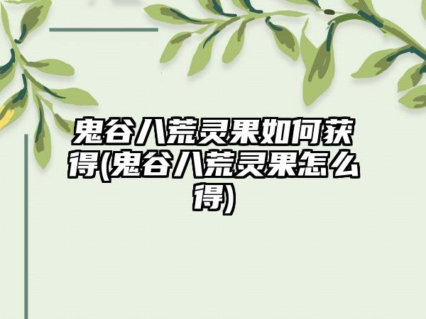 鬼谷八荒灵果如何获得(鬼谷八荒灵果怎么得)