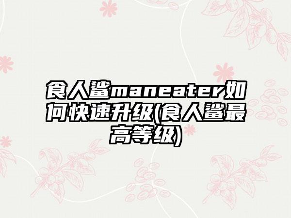 食人鲨maneater如何快速升级(食人鲨最高等级)