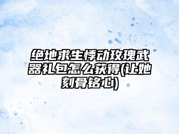 绝地求生悸动玫瑰武器礼包怎么获得(让她刻骨铭心)