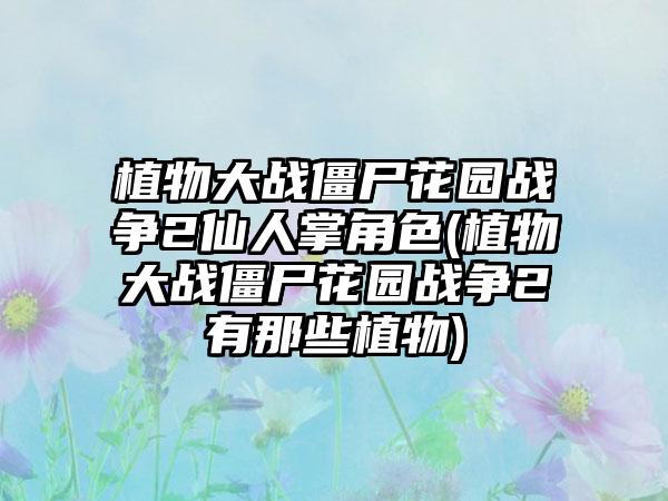 植物大战僵尸花园战争2仙人掌角色(植物大战僵尸花园战争2有那些植物)