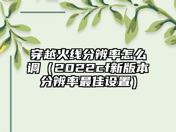 穿越火线分辨率怎么调（2022cf新版本分辨率最佳设置）