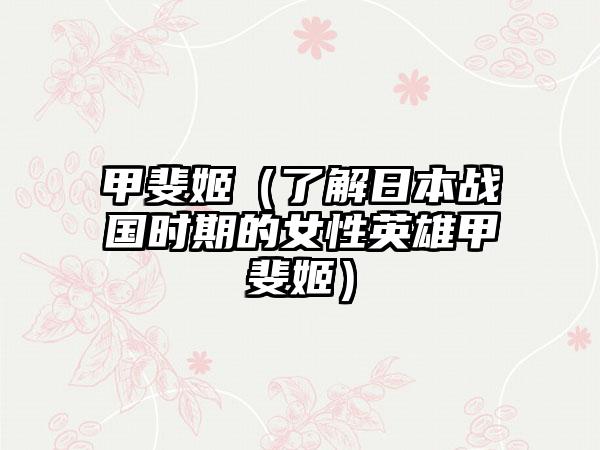 甲斐姬（了解日本战国时期的女性英雄甲斐姬）