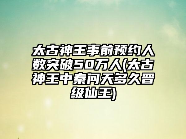 太古神王事前预约人数突破50万人(太古神王中秦问天多久晋级仙王)