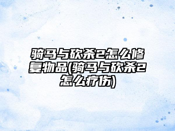 骑马与砍杀2怎么修复物品(骑马与砍杀2怎么疗伤)