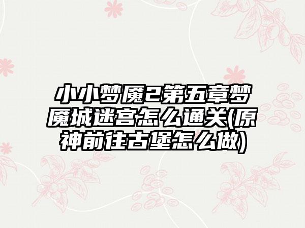 小小梦魇2第五章梦魇城迷宫怎么通关(原神前往古堡怎么做)