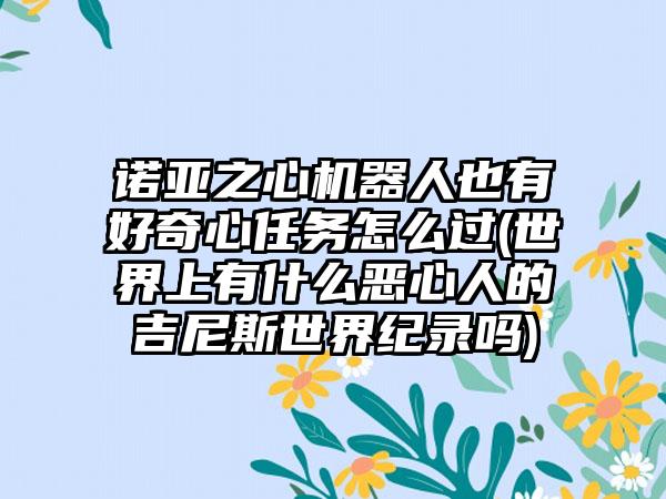 诺亚之心机器人也有好奇心任务怎么过(世界上有什么恶心人的吉尼斯世界纪录吗)