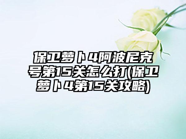 保卫萝卜4阿波尼克号第15关怎么打(保卫萝卜4第15关攻略)