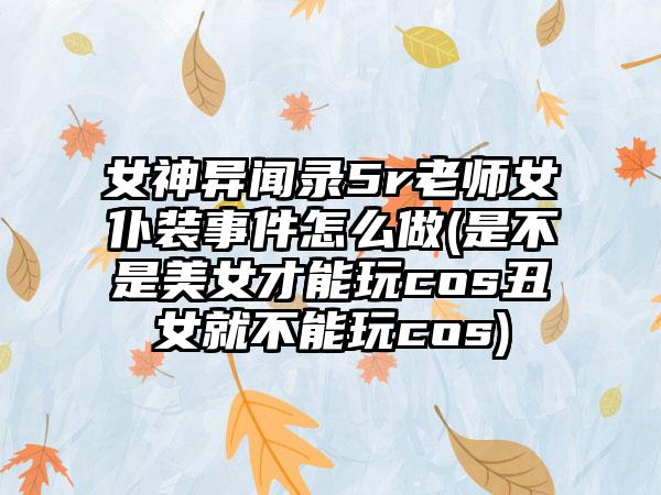 女神异闻录5r老师女仆装事件怎么做(是不是美女才能玩cos丑女就不能玩cos)